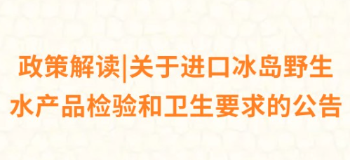政策解读|关于进口冰岛野生水产品检验和卫生要求的公告 政策解读|关于进口冰岛野生水产品检验和卫生要求的公告